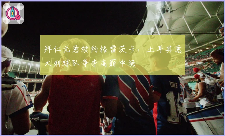 拜仁无意续约格雷茨卡，土耳其意大利球队争夺高薪中场