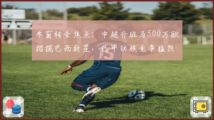 冬窗转会焦点：中超升班马500万欧招揽巴西新星，巴甲劲旅竞争猛烈