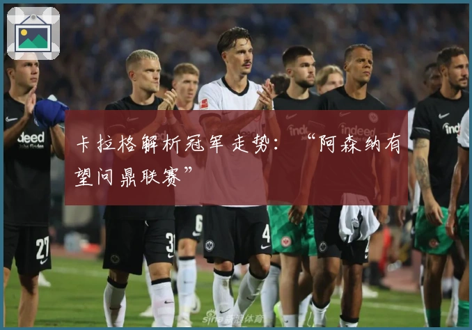 卡拉格解析冠军走势：“阿森纳有望问鼎联赛”