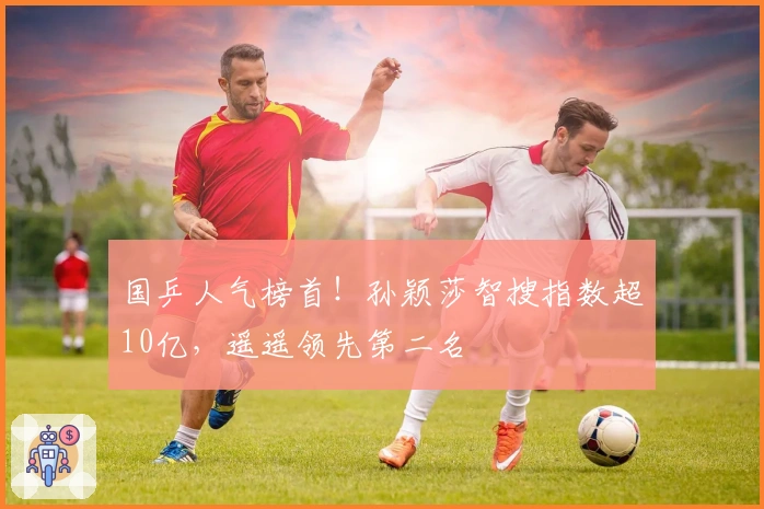 国乒人气榜首！孙颖莎智搜指数超10亿，遥遥领先第二名