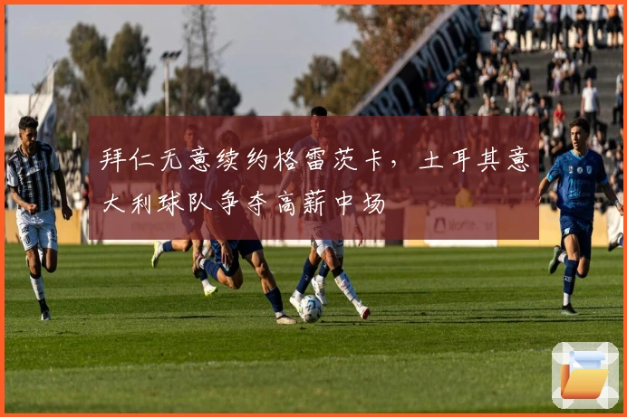 拜仁无意续约格雷茨卡，土耳其意大利球队争夺高薪中场