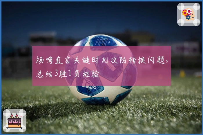 杨鸣直言关键时刻攻防转换问题，总结3胜1负经验